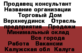 Продавец-консультант › Название организации ­ Торговый Дом Верхнеудинск › Отрасль предприятия ­ Продажи › Минимальный оклад ­ 15 000 - Все города Работа » Вакансии   . Калужская обл.,Калуга г.